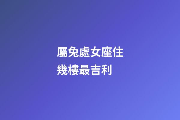 屬兔處女座住幾樓最吉利-第1張-星座運勢-玄機派