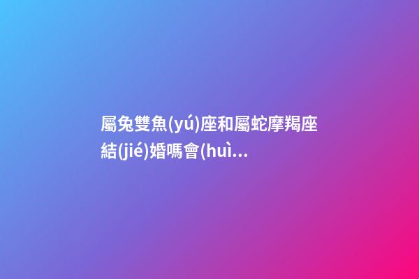 屬兔雙魚(yú)座和屬蛇摩羯座結(jié)婚嗎會(huì)幸福嗎-第1張-星座運(yùn)勢(shì)-玄機(jī)派