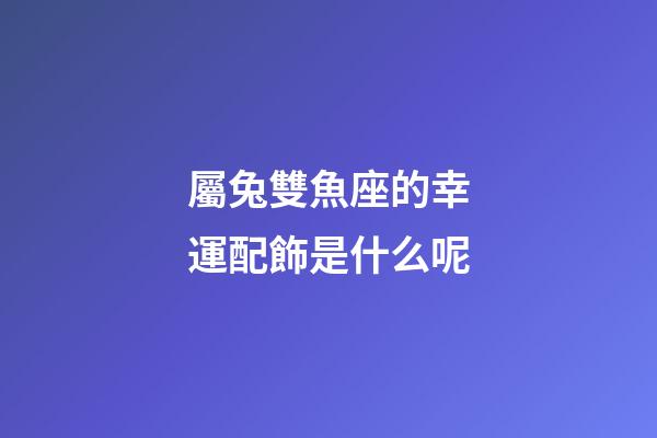 屬兔雙魚座的幸運配飾是什么呢