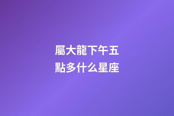 屬大龍下午五點多什么星座