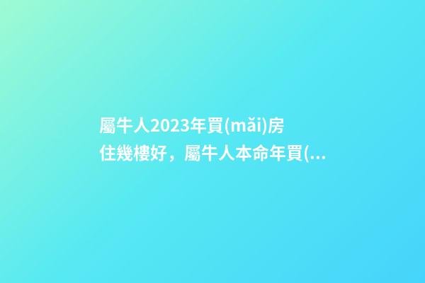 屬牛人2023年買(mǎi)房住幾樓好，屬牛人本命年買(mǎi)房哪層好