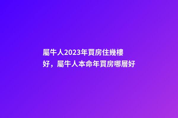 屬牛人2023年買房住幾樓好，屬牛人本命年買房哪層好