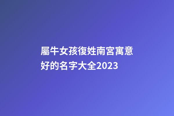 屬牛女孩復姓南宮寓意好的名字大全2023