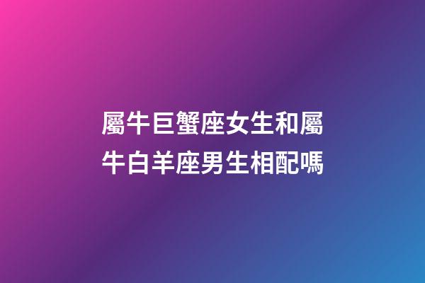 屬牛巨蟹座女生和屬牛白羊座男生相配嗎-第1張-星座運勢-玄機派