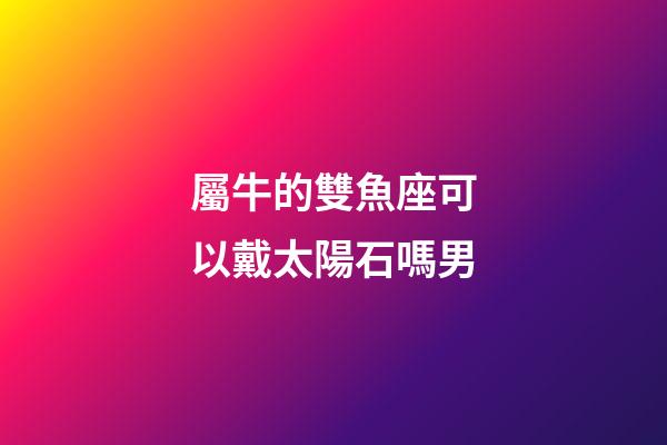 屬牛的雙魚座可以戴太陽石嗎男-第1張-星座運勢-玄機派