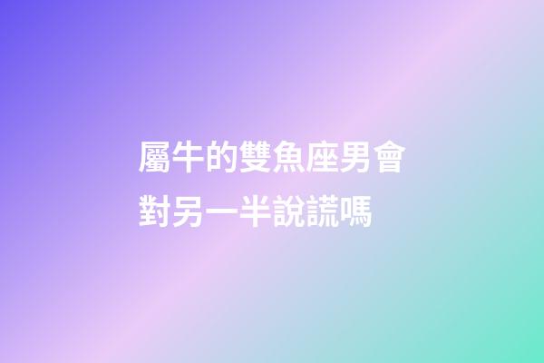 屬牛的雙魚座男會對另一半說謊嗎-第1張-星座運勢-玄機派