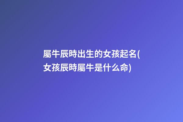 屬牛辰時出生的女孩起名(女孩辰時屬牛是什么命)