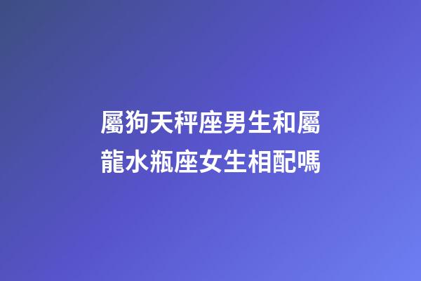 屬狗天秤座男生和屬龍水瓶座女生相配嗎-第1張-星座運勢-玄機派