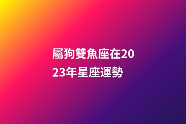 屬狗雙魚座在2023年星座運勢-第1張-星座運勢-玄機派