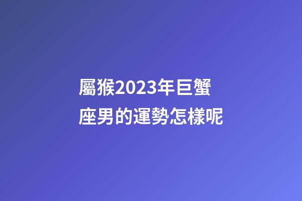 屬猴2023年巨蟹座男的運勢怎樣呢-第1張-星座運勢-玄機派