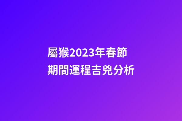 屬猴2023年春節期間運程吉兇分析