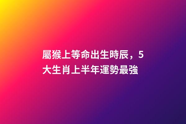 屬猴上等命出生時辰，5大生肖上半年運勢最強-第1張-觀點-玄機派
