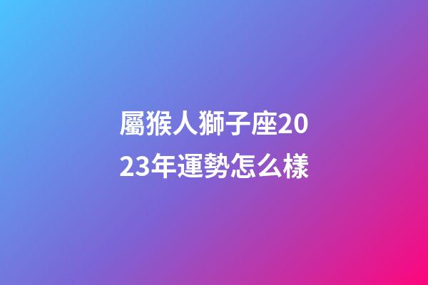 屬猴人獅子座2023年運勢怎么樣-第1張-星座運勢-玄機派
