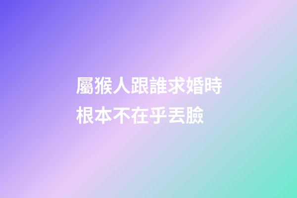 屬猴人跟誰求婚時根本不在乎丟臉