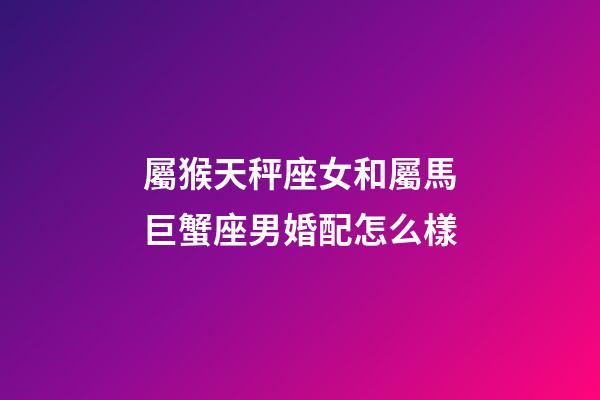 屬猴天秤座女和屬馬巨蟹座男婚配怎么樣-第1張-星座運勢-玄機派