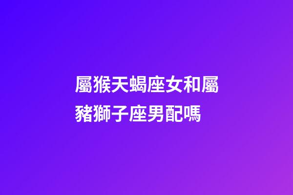 屬猴天蝎座女和屬豬獅子座男配嗎-第1張-星座運勢-玄機派