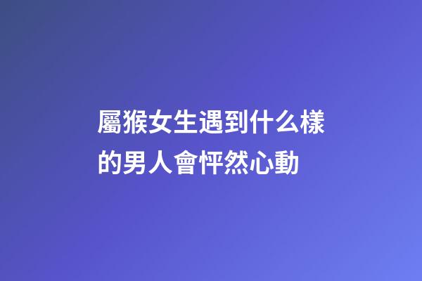 屬猴女生遇到什么樣的男人會怦然心動