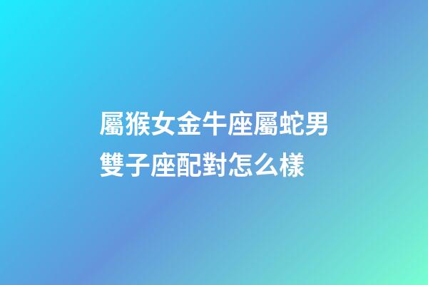 屬猴女金牛座屬蛇男雙子座配對怎么樣-第1張-星座運勢-玄機派