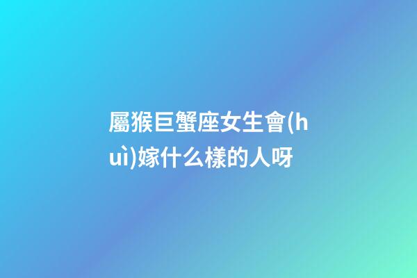 屬猴巨蟹座女生會(huì)嫁什么樣的人呀-第1張-星座運(yùn)勢(shì)-玄機(jī)派