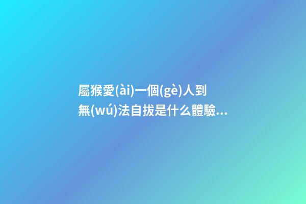 屬猴愛(ài)一個(gè)人到無(wú)法自拔是什么體驗(yàn)