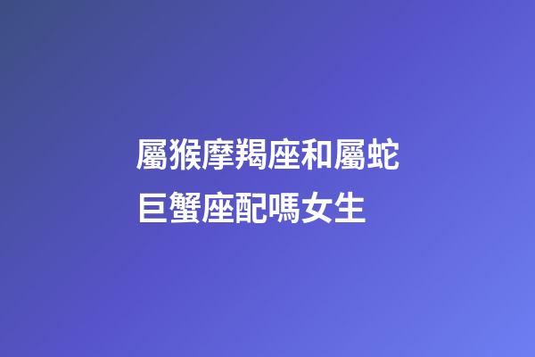 屬猴摩羯座和屬蛇巨蟹座配嗎女生-第1張-星座運勢-玄機派