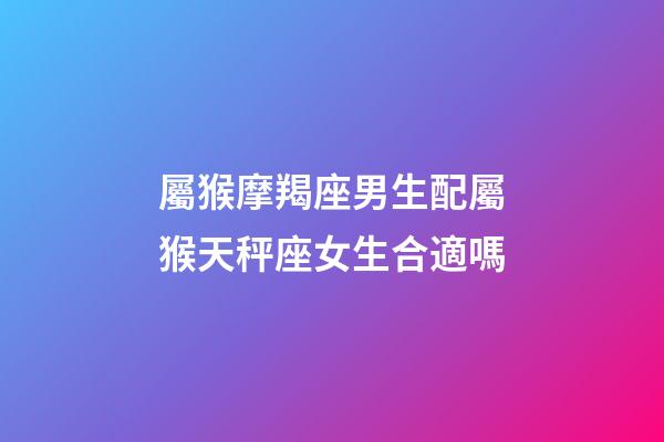 屬猴摩羯座男生配屬猴天秤座女生合適嗎-第1張-星座運勢-玄機派