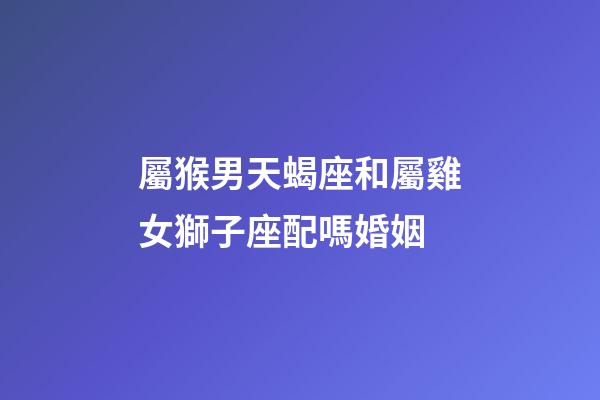 屬猴男天蝎座和屬雞女獅子座配嗎婚姻-第1張-星座運(yùn)勢(shì)-玄機(jī)派