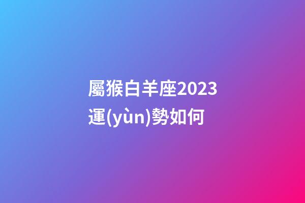 屬猴白羊座2023運(yùn)勢如何