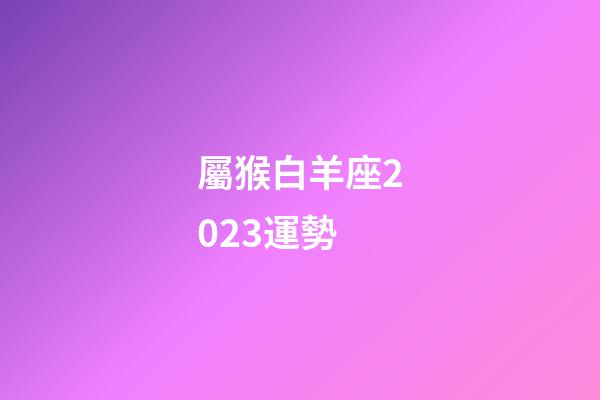 屬猴白羊座2023運勢-第1張-星座運勢-玄機派