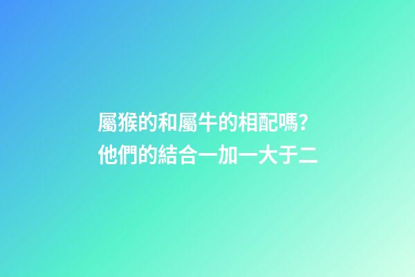 屬猴的和屬牛的相配嗎？他們的結合一加一大于二
