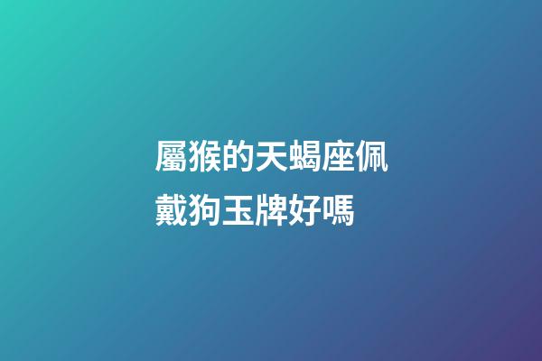 屬猴的天蝎座佩戴狗玉牌好嗎-第1張-星座運勢-玄機派