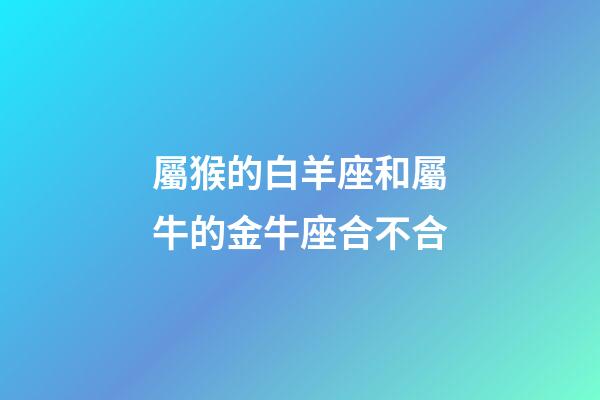 屬猴的白羊座和屬牛的金牛座合不合-第1張-星座運勢-玄機派