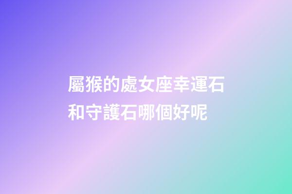 屬猴的處女座幸運石和守護石哪個好呢-第1張-星座運勢-玄機派