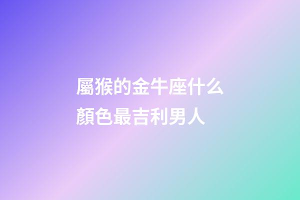 屬猴的金牛座什么顏色最吉利男人-第1張-星座運勢-玄機派