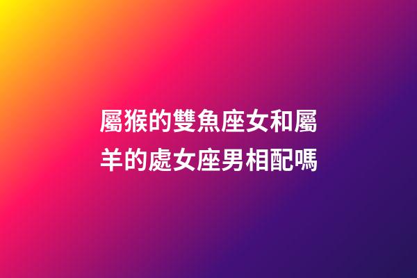 屬猴的雙魚座女和屬羊的處女座男相配嗎-第1張-星座運勢-玄機派