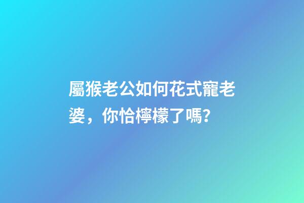 屬猴老公如何花式寵老婆，你恰檸檬了嗎？