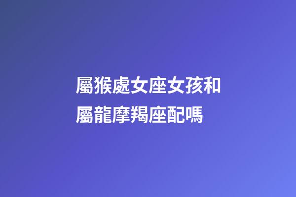 屬猴處女座女孩和屬龍摩羯座配嗎-第1張-星座運勢-玄機派