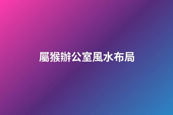 屬猴辦公室風水布局（易經辦公室風水布局）