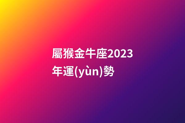 屬猴金牛座2023年運(yùn)勢