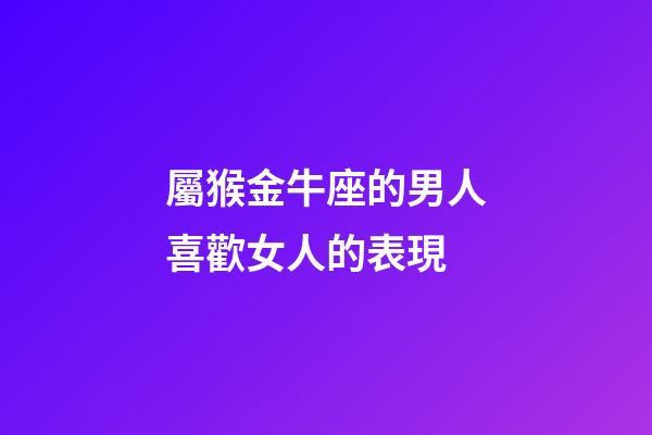 屬猴金牛座的男人喜歡女人的表現-第1張-星座運勢-玄機派
