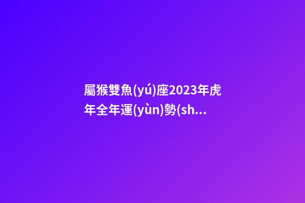屬猴雙魚(yú)座2023年虎年全年運(yùn)勢(shì)查詢吉兇