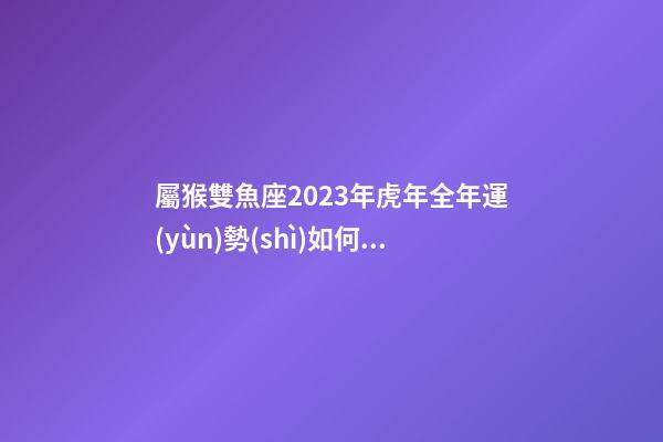 屬猴雙魚座2023年虎年全年運(yùn)勢(shì)如何呢