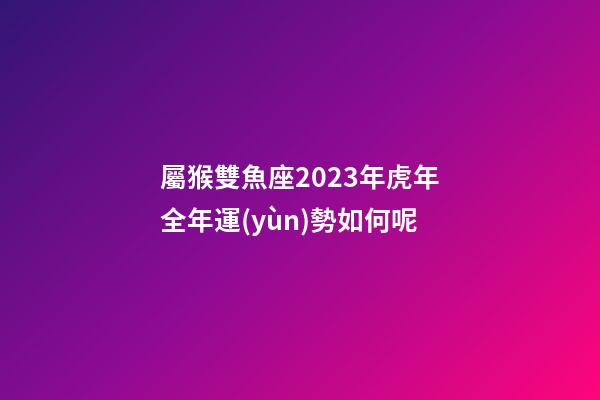 屬猴雙魚座2023年虎年全年運(yùn)勢如何呢