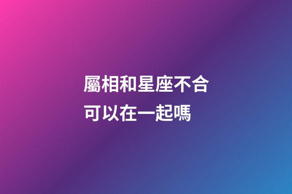 屬相和星座不合可以在一起嗎-第1張-星座運勢-玄機派
