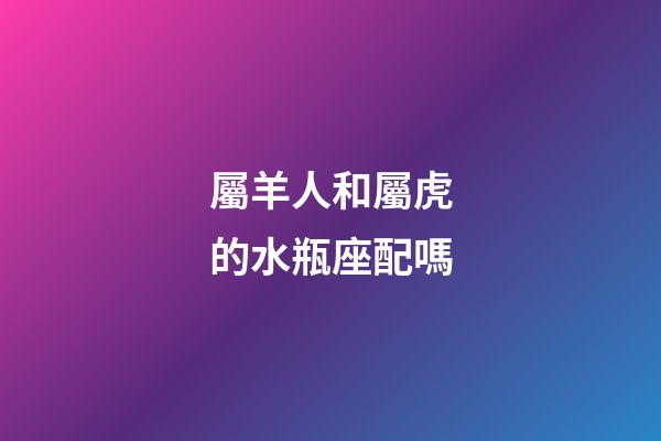 屬羊人和屬虎的水瓶座配嗎-第1張-星座運勢-玄機派