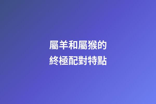 屬羊和屬猴的終極配對特點