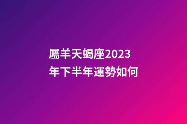 屬羊天蝎座2023年下半年運勢如何