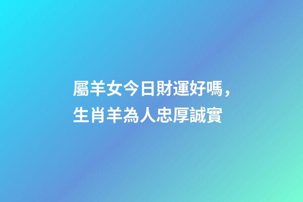 屬羊女今日財運好嗎，生肖羊為人忠厚誠實-第1張-觀點-玄機派