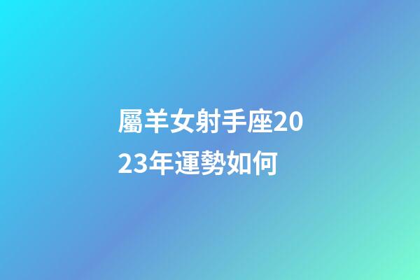 屬羊女射手座2023年運勢如何-第1張-星座運勢-玄機派