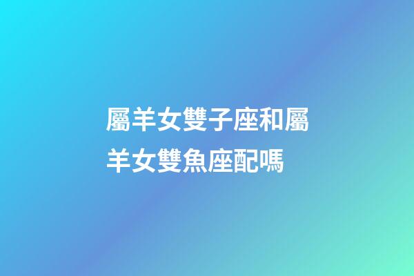 屬羊女雙子座和屬羊女雙魚座配嗎-第1張-星座運勢-玄機派